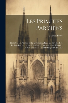 Les Primitifs Parisiens: Étude Sur La Peinture Et La Miniature À Paris Du Xive Siècle À La Renaissance. Lecons D'un Cours D'introduction À L'histoire De Paris Professé À La Bibliothèque De La Ville book