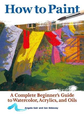 How to Paint: A Complete Beginners Guide to Watercolor, Acrylics, and Oils by Angela Gair