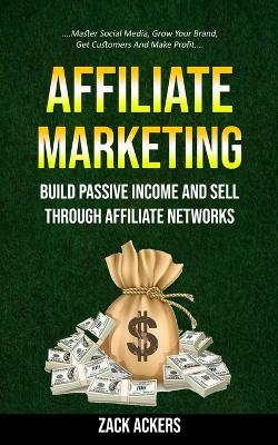 Affiliate Marketing: Build Passive Income And Sell Through Affiliate Networks (Master Social Media, Grow Your Brand, Get Customers And Make Profit) book