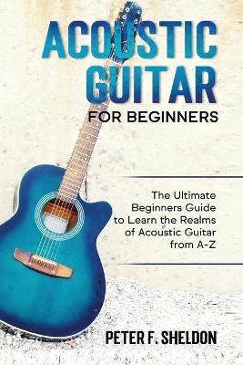 Acoustic Guitar for Beginners: The Ultimate Beginner's Guide to Learn the Realms of Acoustic Guitar from A-Z by Peter F Sheldon