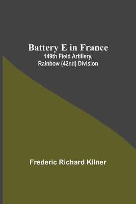 Battery E In France: 149Th Field Artillery, Rainbow (42Nd) Division by Frederic Richard Kilner