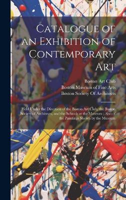 Catalogue of an Exhibition of Contemporary Art: Held Under the Direction of the Boston Art Club, the Boston Society of Architects, and the Schools at the Museum; Also of the Paintings Shown by the Museum book