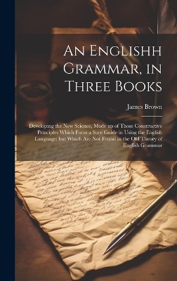 An Englishh Grammar, in Three Books; Developing the new Science, Made up of Those Constructive Principles Which Form a Sure Guide in Using the English Language; but Which are not Found in the old Theory of English Grammar book