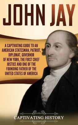 John Jay: A Captivating Guide to an American Statesman, Patriot, Diplomat, Governor of New York, the First Chief Justice, and One of the Founding Fathers of the United States of America book