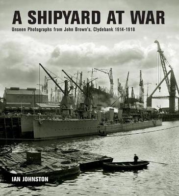 A A Shipyard at War: Unseen Photographs from John Brown's, Clydebank 1914-1918 by Ian Johnston