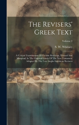 The Revisers' Greek Text: A Critical Examination Of Certain Readings, Textual And Marginal, In The Original Greek Of The New Testament Adopted By The Late Anglo-american Revisers; Volume 2 by S W Whitney