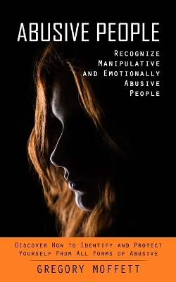 Abusive People: Recognize Manipulative and Emotionally Abusive People (Discover How to Identify and Protect Yourself From All Forms of Abusive) book