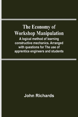 The Economy Of Workshop Manipulation; A Logical Method Of Learning Constructive Mechanics. Arranged With Questions For The Use Of Apprentice Engineers And Students book