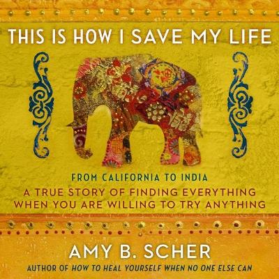 This Is How I Save My Life: From California to India, a True Story of Finding Everything When You Are Willing to Try Anything by Amy B. Scher