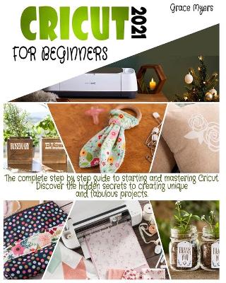 Cricut for Beginners: 2021 The complete step by step guide to starting and mastering Cricut. Discover the hidden secrets to creating unique and fabulous projects. by Grace Myers
