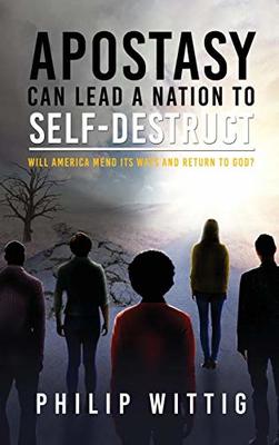 Apostasy Can Lead a Nation to Self-Destruct: Will America Mend Its Ways and Return to God? by Philip Wittig