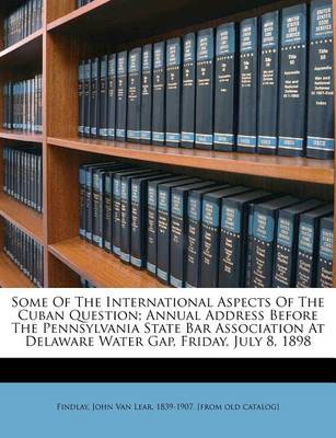 Some of the International Aspects of the Cuban Question; Annual Address Before the Pennsylvania State Bar Association at Delaware Water Gap, Friday, July 8, 1898 book