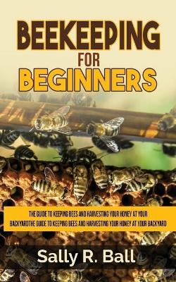 Beekeeping For Beginners: The Guide To Keeping Bees And Harvesting Your Honey At Your Backyard by Sally R Ball