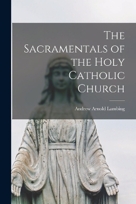 The Sacramentals of the Holy Catholic Church by Lambing Andrew Arnold
