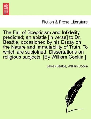 The Fall of Scepticism and Infidelity Predicted; An Epistle [In Verse] to Dr. Beattie, Occasioned by His Essay on the Nature and Immutability of Truth. to Which Are Subjoined. Dissertations on Religious Subjects. [By William Cockin.] book