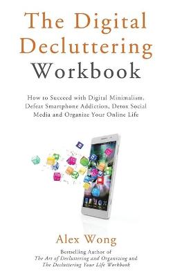 The Digital Decluttering Workbook: How to Succeed with Digital Minimalism, Defeat Smartphone Addiction, Detox Social Media, and Organize Your Online Life by Alex Wong