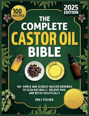 The Complete Castor Oil Bible: 100+ Simple and Science-Backed Remedies to Glow Naturally, Relieve Pain, and Detox Holistically by Emily Fischer