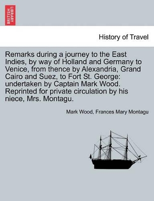 Remarks During a Journey to the East Indies, by Way of Holland and Germany to Venice, from Thence by Alexandria, Grand Cairo and Suez, to Fort St. George: Undertaken by Captain Mark Wood. Reprinted for Private Circulation by His Niece, Mrs. Montagu. book