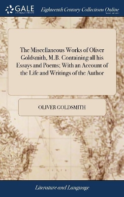 The Miscellaneous Works of Oliver Goldsmith, M.B. Containing all his Essays and Poems; With an Account of the Life and Writings of the Author by Oliver Goldsmith