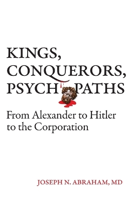 Kings, Conquerors, Psychopaths: From Alexander to Hitler to the Corporation by Joseph N Abraham