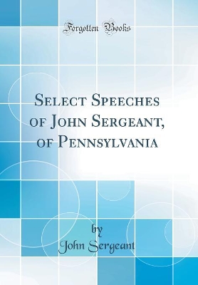 Select Speeches of John Sergeant, of Pennsylvania (Classic Reprint) by John Sergeant