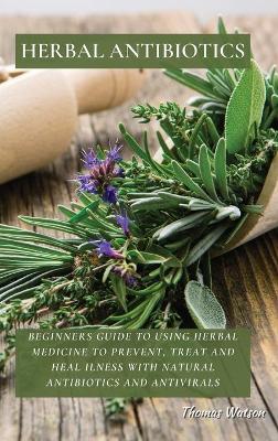 Herbal Antibiotics: Beginners Guide to Using Herbal Medicine to Prevent, Treat and Heal Ilness with Natural Antibiotics and Antivirals book