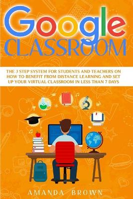 Google Classroom: The 3 Step System for Students and Teachers on How to Benefit from Distance Learning and Set up Your Virtual Classroom in Less Than 7 Days. by Amanda Brown