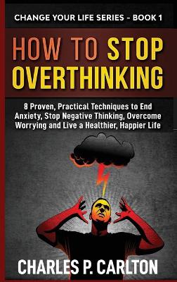 How to Stop Overthinking: 8 Proven, Practical Techniques to End Anxiety, Stop Negative Thinking, Overcome Worrying and Live a Healthier, Happier Life by Charles P Carlton