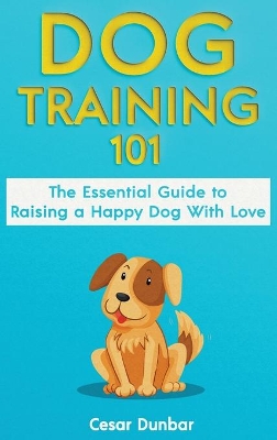 Dog Training 101: The Essential Guide to Raising A Happy Dog With Love. Train The Perfect Dog Through House Training, Basic Commands, Crate Training and Dog Obedience. book