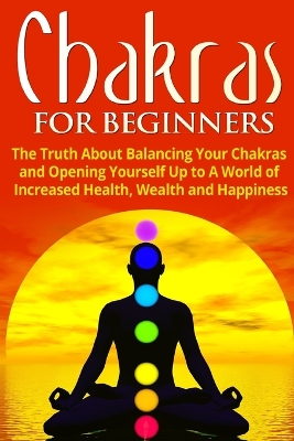 Chakras for Beginners: The Truth About Balancing Your Chakras and Opening Yourself Up to A World of Increased Health, Wealth and Happiness book