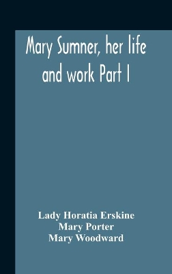 Mary Sumner, Her Life And Work Part I Memoir Of Mrs. Sumner Part Ii.-A Short History Of The Mothers' Union Compiled From The Manuscript History Of The Society by Lady Horatia Erskine