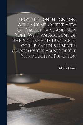 Prostitution in London, With a Comparative View of That of Paris and New York, With an Account of the Nature and Treatment of the Various Diseases, Caused by the Abuses of the Reproductive Function by Michael Ryan
