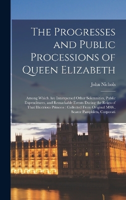 The Progresses and Public Processions of Queen Elizabeth: Among Which are Interspersed Other Solemnities, Public Expenditures, and Remarkable Events During the Reign of That Illustrious Princess: Collected From Original MSS., Scarce Pamphlets, Corporati by John Nichols
