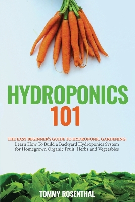 Hydroponics 101: The Easy Beginner's Guide to Hydroponic Gardening. Learn How To Build a Backyard Hydroponics System for Homegrown Organic Fruit, Herbs and Vegetables by Tommy Rosenthal