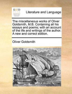 The Miscellaneous Works of Oliver Goldsmith, M.B. Containing All His Essays and Poems; With an Account of the Life and Writings of the Author. a New and Correct Edition. by Oliver Goldsmith