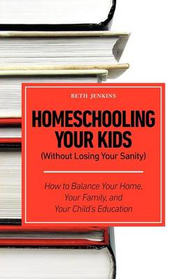Homeschooling Your Kids (Without Losing Your Sanity) - How to Balance Your Home, Your Family, and Your Child's Education by Beth Jenkins