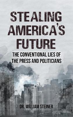 Stealing America's Future: The Conventional Lies of the Press and Politicians by Dr William Steiner