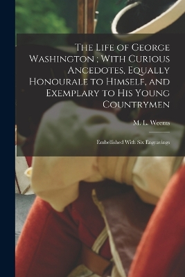 The Life of George Washington; With Curious Ancedotes, Equally Honourale to Himself, and Exemplary to His Young Countrymen: Embellished With Six Engravings by M L (Mason Locke) 1759-1825 Weems