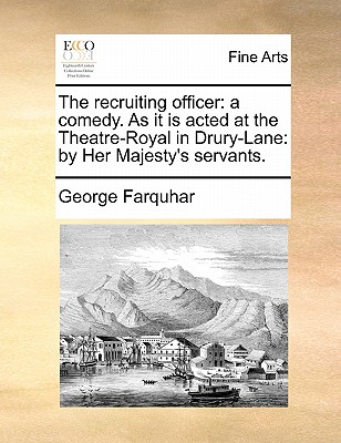 The Recruiting Officer: A Comedy. as It Is Acted at the Theatre-Royal in Drury-Lane: By Her Majesty's Servants. by George Farquhar