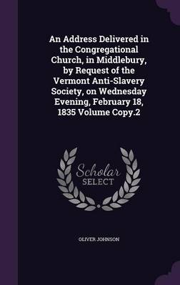 An Address Delivered in the Congregational Church, in Middlebury, by Request of the Vermont Anti-Slavery Society, on Wednesday Evening, February 18, 1835 Volume Copy.2 by Oliver Johnson