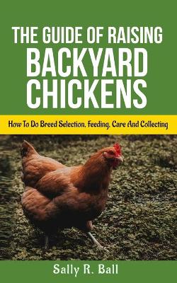 The Guide Of Raising Backyard Chickens: How To Do Breed Selection, Feeding, Care And Collecting Eggs For Beginners by Sally R Ball