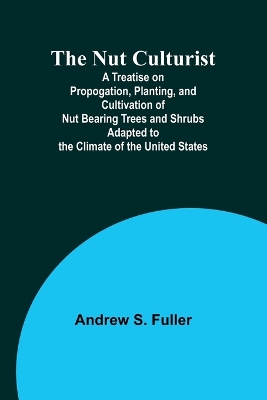 The Nut Culturist; A Treatise on Propogation, Planting, and Cultivation of Nut Bearing Trees and Shrubs Adapted to the Climate of the United States book