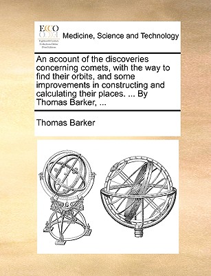 An Account of the Discoveries Concerning Comets, with the Way to Find Their Orbits, and Some Improvements in Constructing and Calculating Their Places. ... by Thomas Barker, ... by Thomas Barker