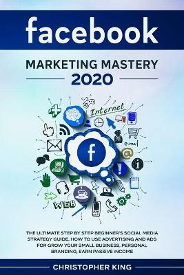 Facebook Marketing Mastery 2020: The ultimate step by step beginner's social media strategy guide. How to use advertising and ads for grow your small business, personal branding, earn passive income book