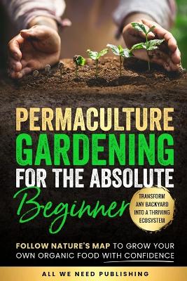 Permaculture Gardening for the Absolute Beginner: Follow Nature's Map to Grow Your Own Organic Food with Confidence and Transform Any Backyard Into a Thriving Ecosystem by All We Need Publishing