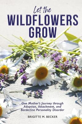 Let the Wildflowers Grow: One Mother's Journey through Adoption, Attachment, and Borderline Personality Disorder by Brigitte M Becker