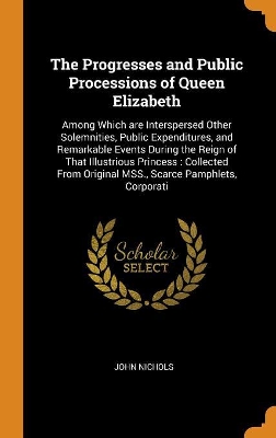 The Progresses and Public Processions of Queen Elizabeth: Among Which Are Interspersed Other Solemnities, Public Expenditures, and Remarkable Events During the Reign of That Illustrious Princess: Collected from Original Mss., Scarce Pamphlets, Corporati by John Nichols