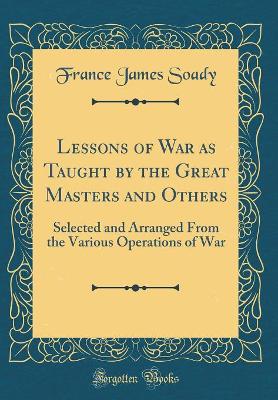 Lessons of War as Taught by the Great Masters and Others: Selected and Arranged From the Various Operations of War (Classic Reprint) by France James Soady