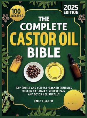 The Complete Castor Oil Bible: 100+ Simple and Science-Backed Remedies to Glow Naturally, Relieve Pain, and Detox Holistically book