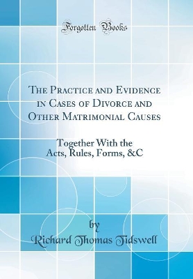 The Practice and Evidence in Cases of Divorce and Other Matrimonial Causes: Together With the Acts, Rules, Forms, &C (Classic Reprint) by Richard Thomas Tidswell